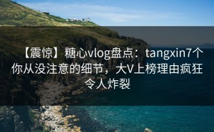 【震惊】糖心vlog盘点：tangxin7个你从没注意的细节，大V上榜理由疯狂令人炸裂