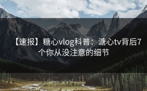 【速报】糖心vlog科普：溏心tv背后7个你从没注意的细节