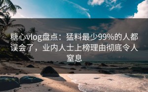 糖心vlog盘点：猛料最少99%的人都误会了，业内人士上榜理由彻底令人窒息