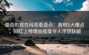 蘑菇影视在线观看盘点：真相5大爆点，网红上榜理由极度令人浮想联翩