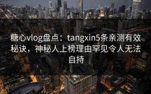 糖心vlog盘点：tangxin5条亲测有效秘诀，神秘人上榜理由罕见令人无法自持