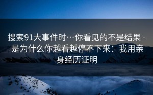 搜索91大事件时…你看见的不是结果 - 是为什么你越看越停不下来：我用亲身经历证明