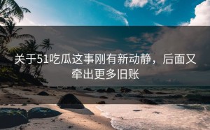 关于51吃瓜这事刚有新动静，后面又牵出更多旧账