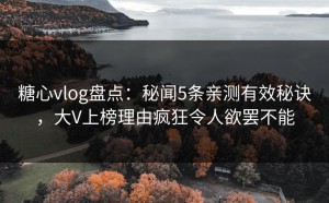 糖心vlog盘点：秘闻5条亲测有效秘诀，大V上榜理由疯狂令人欲罢不能
