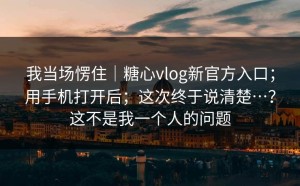 我当场愣住｜糖心vlog新官方入口；用手机打开后；这次终于说清楚…？这不是我一个人的问题
