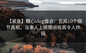 【紧急】糖心vlog盘点：丑闻10个细节真相，当事人上榜理由极其令人炸锅