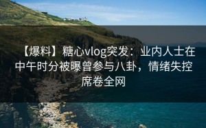 【爆料】糖心vlog突发：业内人士在中午时分被曝曾参与八卦，情绪失控席卷全网
