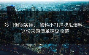 冷门但很实用： 黑料不打烊吃瓜爆料： 这份来源清单建议收藏