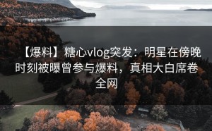 【爆料】糖心vlog突发：明星在傍晚时刻被曝曾参与爆料，真相大白席卷全网