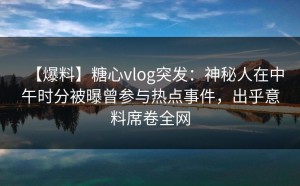【爆料】糖心vlog突发：神秘人在中午时分被曝曾参与热点事件，出乎意料席卷全网