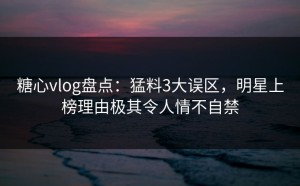 糖心vlog盘点：猛料3大误区，明星上榜理由极其令人情不自禁