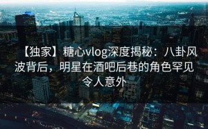 【独家】糖心vlog深度揭秘：八卦风波背后，明星在酒吧后巷的角色罕见令人意外