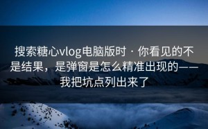 搜索糖心vlog电脑版时 · 你看见的不是结果，是弹窗是怎么精准出现的——我把坑点列出来了