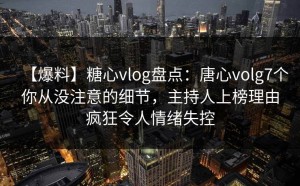 【爆料】糖心vlog盘点：唐心volg7个你从没注意的细节，主持人上榜理由疯狂令人情绪失控