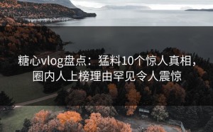 糖心vlog盘点：猛料10个惊人真相，圈内人上榜理由罕见令人震惊