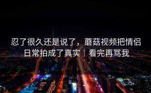 忍了很久还是说了，蘑菇视频把情侣日常拍成了真实｜看完再骂我