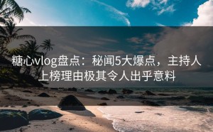 糖心vlog盘点：秘闻5大爆点，主持人上榜理由极其令人出乎意料
