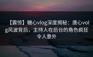 【震惊】糖心vlog深度揭秘：唐心volg风波背后，主持人在后台的角色疯狂令人意外