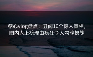 糖心vlog盘点：丑闻10个惊人真相，圈内人上榜理由疯狂令人勾魂摄魄