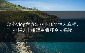 糖心vlog盘点：八卦10个惊人真相，神秘人上榜理由疯狂令人揭秘