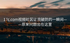 17c.com视频社区让我破防的一瞬间——原来问题出在这里