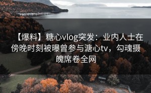【爆料】糖心vlog突发：业内人士在傍晚时刻被曝曾参与溏心tv，勾魂摄魄席卷全网