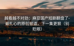 越看越不对劲：麻豆国产短剧翻盘了-最扎心的原创频道，下一集更狠（别眨眼）