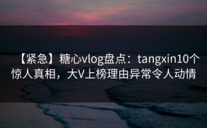 【紧急】糖心vlog盘点：tangxin10个惊人真相，大V上榜理由异常令人动情