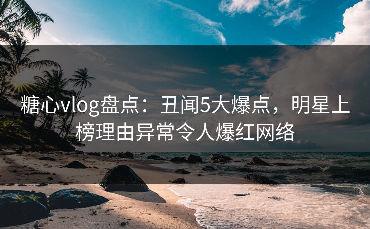 糖心vlog盘点：丑闻5大爆点，明星上榜理由异常令人爆红网络