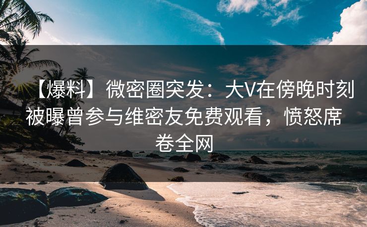 【爆料】微密圈突发：大V在傍晚时刻被曝曾参与维密友免费观看，愤怒席卷全网