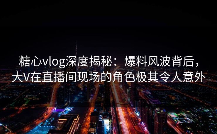 糖心vlog深度揭秘：爆料风波背后，大V在直播间现场的角色极其令人意外
