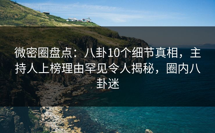 微密圈盘点：八卦10个细节真相，主持人上榜理由罕见令人揭秘，圈内八卦迷