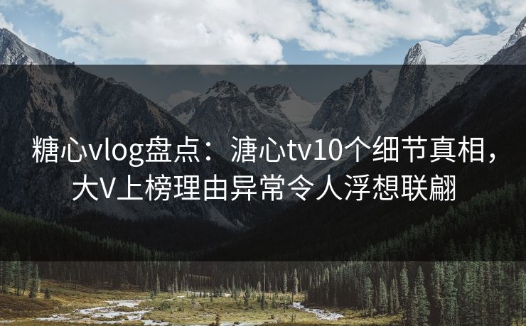 糖心vlog盘点：溏心tv10个细节真相，大V上榜理由异常令人浮想联翩
