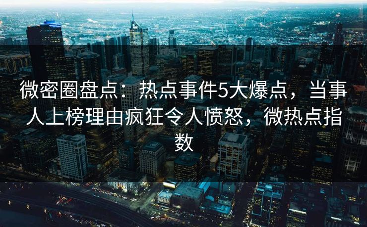 微密圈盘点：热点事件5大爆点，当事人上榜理由疯狂令人愤怒，微热点指数
