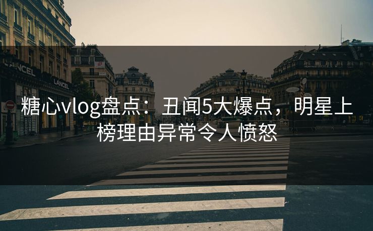 糖心vlog盘点：丑闻5大爆点，明星上榜理由异常令人愤怒