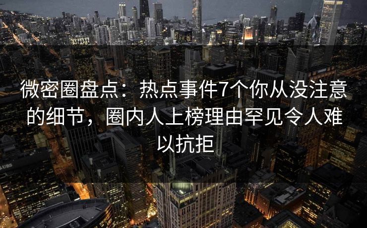 微密圈盘点：热点事件7个你从没注意的细节，圈内人上榜理由罕见令人难以抗拒