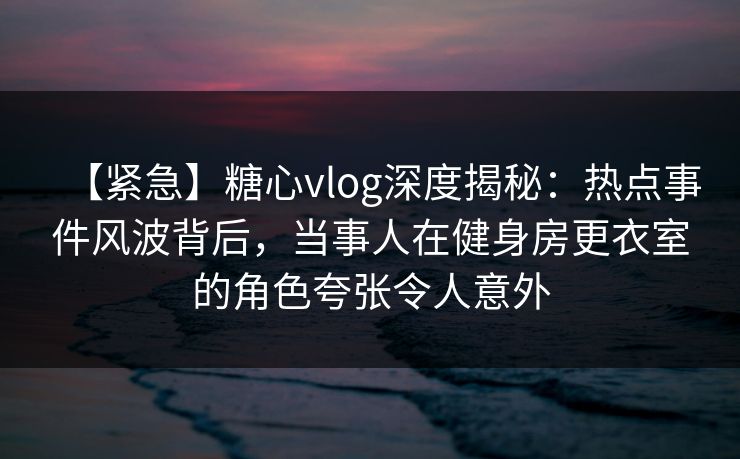 【紧急】糖心vlog深度揭秘：热点事件风波背后，当事人在健身房更衣室的角色夸张令人意外