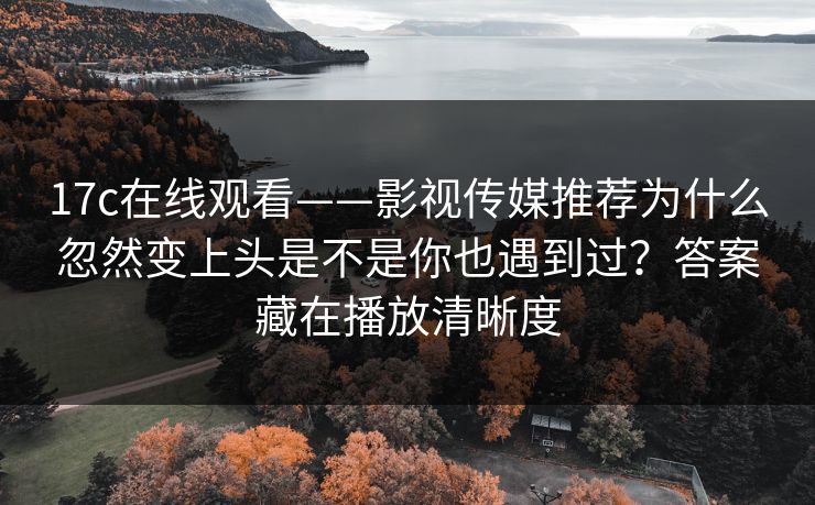 17c在线观看——影视传媒推荐为什么忽然变上头是不是你也遇到过？答案藏在播放清晰度
