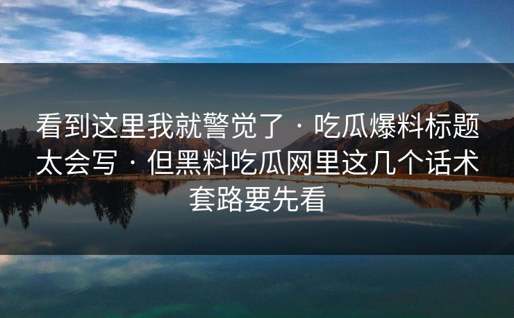 看到这里我就警觉了 · 吃瓜爆料标题太会写 · 但黑料吃瓜网里这几个话术套路要先看 看到这里我就警觉了 · 吃瓜爆料标题太会写 · 但黑料吃瓜网里这几个话术套路要先看