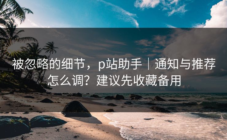 被忽略的细节，p站助手｜通知与推荐怎么调？建议先收藏备用