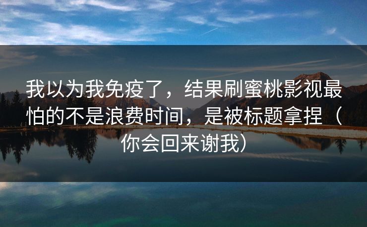 我以为我免疫了，结果刷蜜桃影视最怕的不是浪费时间，是被标题拿捏（你会回来谢我）