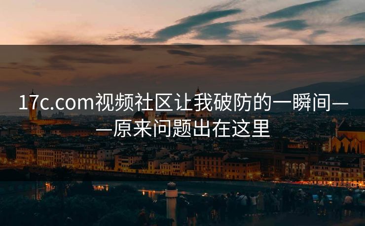 17c.com视频社区让我破防的一瞬间——原来问题出在这里 17c.com视频社区让我破防的一瞬间——原来问题出在这里