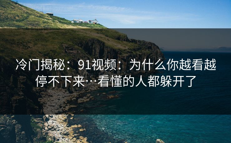 冷门揭秘:91视频:为什么你越看越停不下来…看懂的人都躲开了 冷门揭秘:91视频:为什么你越看越停不下来…看懂的人都躲开了