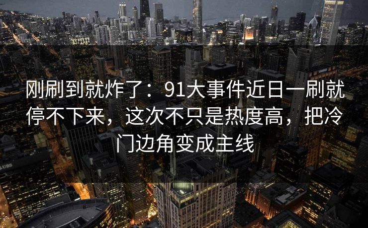 刚刷到就炸了：91大事件近日一刷就停不下来，这次不只是热度高，把冷门边角变成主线