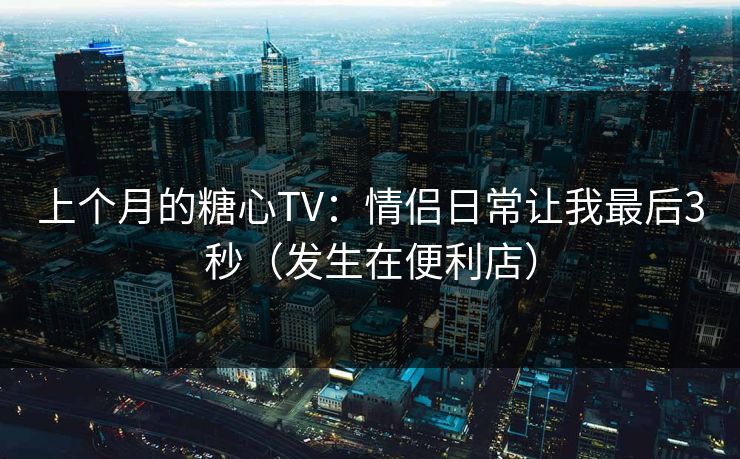 上个月的糖心TV:情侣日常让我最后3秒(发生在便利店) 上个月的糖心TV:情侣日常让我最后3秒(发生在便利店)