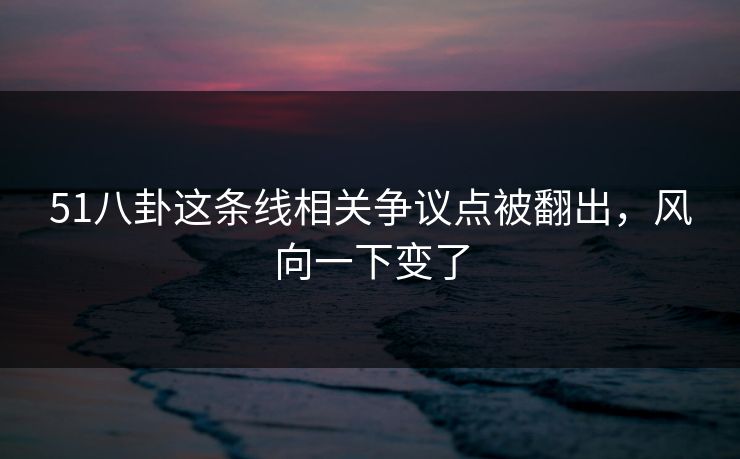 51八卦这条线相关争议点被翻出，风向一下变了
