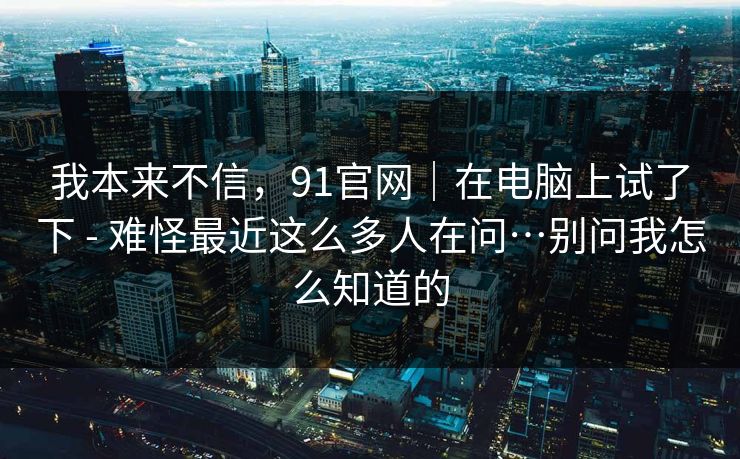 我本来不信,91官网|在电脑上试了下 - 难怪最近这么多人在问…别问我怎么知道的 我本来不信,91官网|在电脑上试了下 - 难怪最近这么多人在问…别问我怎么知道的