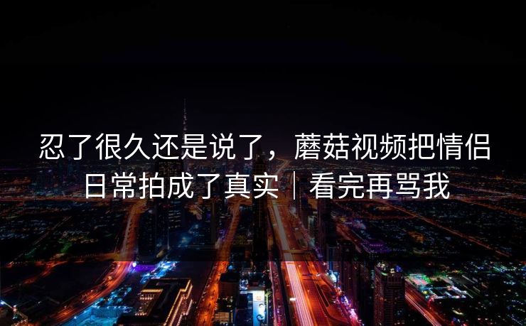 忍了很久还是说了,蘑菇视频把情侣日常拍成了真实|看完再骂我 忍了很久还是说了,蘑菇视频把情侣日常拍成了真实|看完再骂我