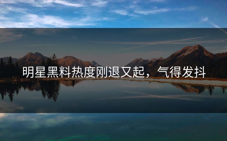 明星黑料热度刚退又起,气得发抖 明星黑料热度刚退又起,气得发抖