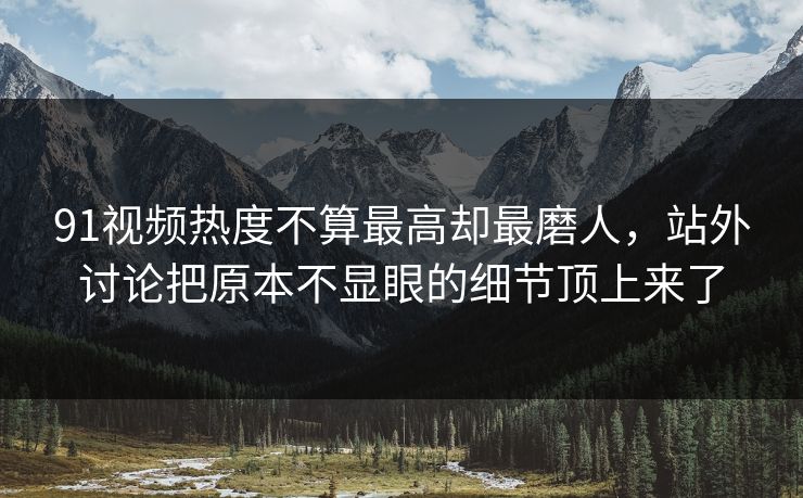 91视频热度不算最高却最磨人，站外讨论把原本不显眼的细节顶上来了